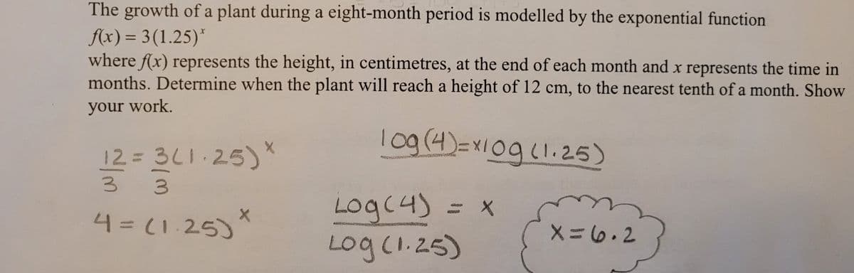 The growth of a plant during a eight-month period is modelled by the exponential function
f(x)= 3(1.25)*
where f(x) represents the height, in centimetres, at the end of each month and x represents the time in
months. Determine when the plant will reach a height of 12 cm, to the nearest tenth of a month. Show
your work.
10g (4)=x10g (1.25)
12 = 3(1.25) *
MARMAR
3
Log(4)
X
X
4=(1.25)
{ x=6₁2}
Log (1.25)
~/m