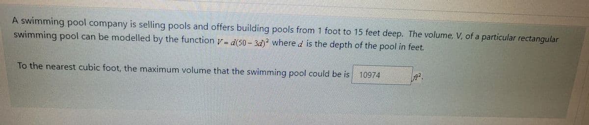 A swimming pool company is selling pools and offers building pools from 1 foot to 15 feet deep. The volume, V, of a particular rectangular
swimming pool can be modelled by the function v=d(50-3d)2 where d is the depth of the pool in feet.
To the nearest cubic foot, the maximum volume that the swimming pool could be is
10974
