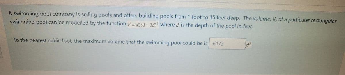 A swimming pool company is selling pools and offers building pools from 1 foot to 15 feet deep. The volume, V, of a particular rectangular
swimming pool can be modelled by the function y= d(50-3d) where d is the depth of the pool in feet.
To the nearest cubic foot, the maximum volume that the swimming pool could be is 6173
