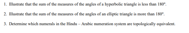 1. Illustrate that the sum of the measures of the angles of a hyperbolic triangle is less than 180°.
2. Illustrate that the sum of the measures of the angles of an elliptic triangle is more than 180°.
3. Determine which numerals in the Hindu – Arabic numeration system are topologically equivalent.
