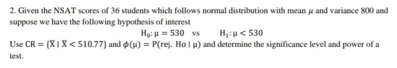 2. Given the NSAT scores of 36 students which follows normal distribution with mean u and variance 800 and
suppose we have the following hypothesis of interest
Ho: u = 530 vs
H1:µ< 530
Use CR = {X | X < 510.77} and $(µ) = P(rej. Ho | p) and determine the significance level and power of a
%3D
test.
