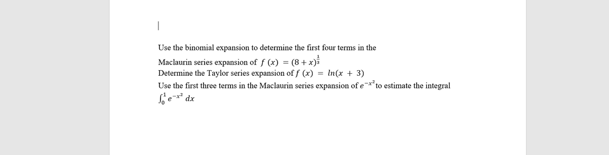 Use the binomial expansion to determine the first four terms in the
1
Maclaurin series expansion of ƒ (x) = (8 + x)²
Determine the Taylor series expansion of f (x)
In(x + 3)
Use the first three terms in the Maclaurin series expansion of e
-x²
e-x² dx
Se
to estimate the integral