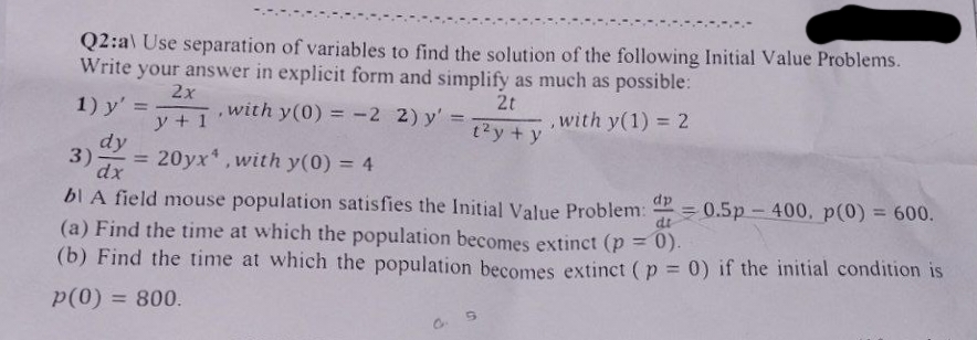 Q2:al Use separation of variables to find the solution of the following Initial Value Problems.
Write your answer in explicit form and simplify as much as possible:
2t
2x
1) y' =
y + 1
.
with y(0) = -2 2) y'=
=
dy
3)- = 20yx4, with y(0) = 4
t²y + y
J
with y(1) = 2
dx
dp
bl A field mouse population satisfies the Initial Value Problem: P = 0.5p - 400. p(0) = 600.
(a) Find the time at which the population becomes extinct (p = 0).
di
(b) Find the time at which the population becomes extinct (p = 0) if the initial condition is
p(0) = 800.