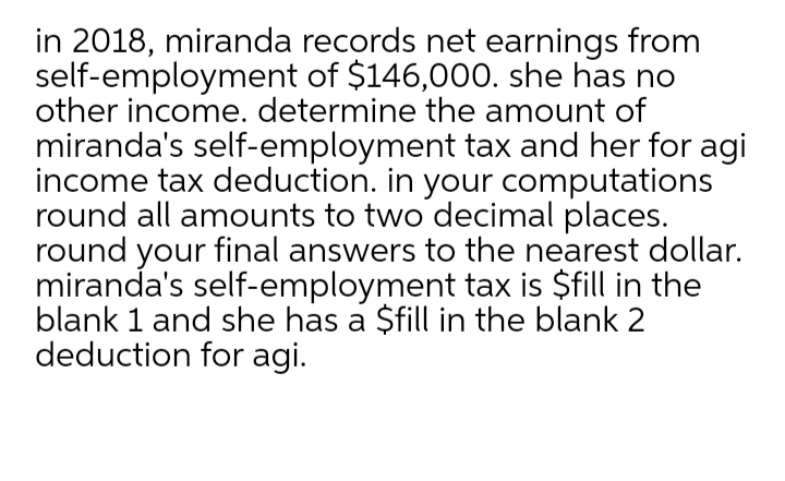 in 2018, miranda records net earnings from
self-employment of $146,000. she has no
other income. determine the amount of
miranda's self-employment tax and her for agi
income tax deduction. in your computations
round all amounts to two decimal places.
round your final answers to the nearest dollar.
miranda's self-employment tax is $fill in the
blank 1 and she has a $fill in the blank 2
deduction for agi.

