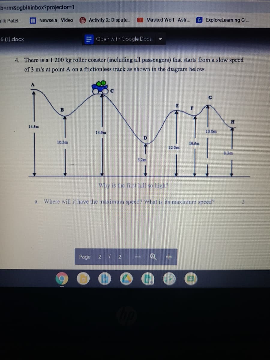 b=rm&ogbl#inbox?projector31
alik Patel-.
I Newsela | Video
B Activity 2: Dispute..
O Masked Wolf - Astr.
G ExploreLearning Gi..
5 (1).docx
Ooer with Gocgle Docs
4. There is a 1 200 kg roller coaster (including all passengers) that starts from a slow speed
of 3 m/s at point A on a frictionless track as shown in the diagram below.
14.5m
14.0m
13 0m
10.Sm
10.5m
12.0m
6.3m
Why is the ficst hill so high?
a.
Where will it have the maximum speed? Wliat is its maximum speed?
Page
272
