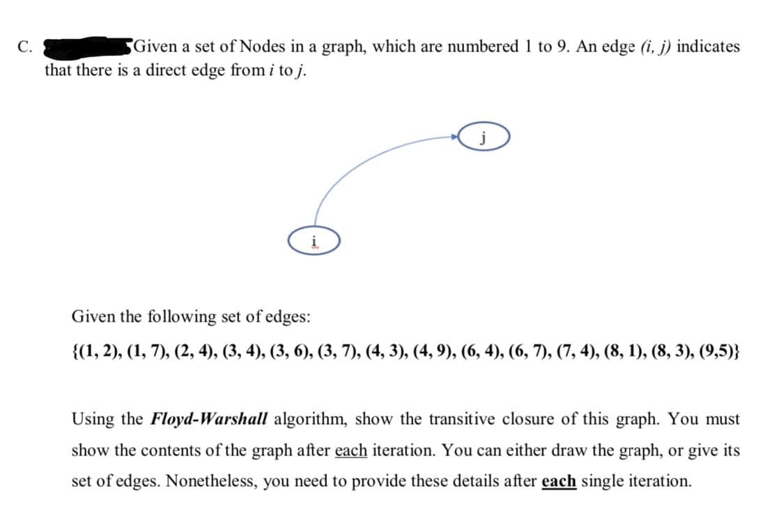 C.
Given a set of Nodes in a graph, which are numbered 1 to 9. An edge (i, j) indicates
that there is a direct edge from i to j.
Given the following set of edges:
{(1, 2), (1, 7), (2, 4), (3, 4), (3, 6), (3, 7), (4, 3), (4, 9), (6, 4), (6, 7), (7, 4), (8, 1), (8, 3), (9,5)}
Using the Floyd-Warshall algorithm, show the transitive closure of this graph. You must
show the contents of the graph after each iteration. You can either draw the graph, or give its
set of edges. Nonetheless, you need to provide these details after each single iteration.
