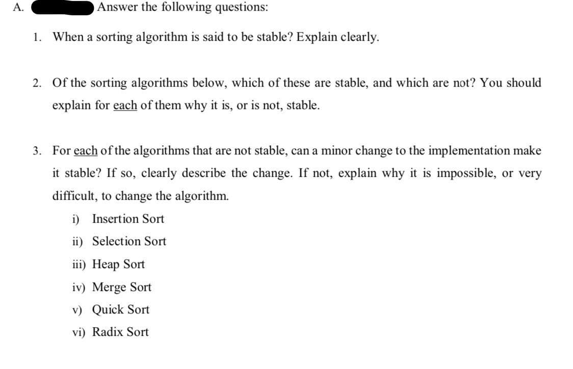 A.
Answer the following questions:
1. When a sorting algorithm is said to be stable? Explain clearly.
2. Of the sorting algorithms below, which of these are stable, and which are not? You should
explain for each of them why it is, or is not, stable.
3. For each of the algorithms that are not stable, can a minor change to the implementation make
it stable? If so, clearly describe the change. If not, explain why it is impossible, or very
difficult, to change the algorithm.
i) Insertion Sort
ii) Selection Sort
iii) Heap Sort
iv) Merge Sort
v) Quick Sort
vi) Radix Sort
