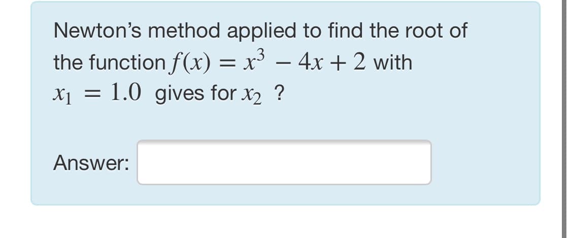 Newton's method applied to find the root of
the function f(x) = x³ – 4x + 2 with
X1 = 1.0 gives for x2 ?
Answer:

