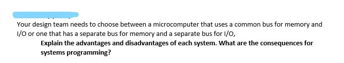 Your design team needs to choose between a microcomputer that uses a common bus for memory and
1/0 or one that has a separate bus for memory and a separate bus for I/0,
Explain the advantages and disadvantages of each system. What are the consequences for
systems programming?
