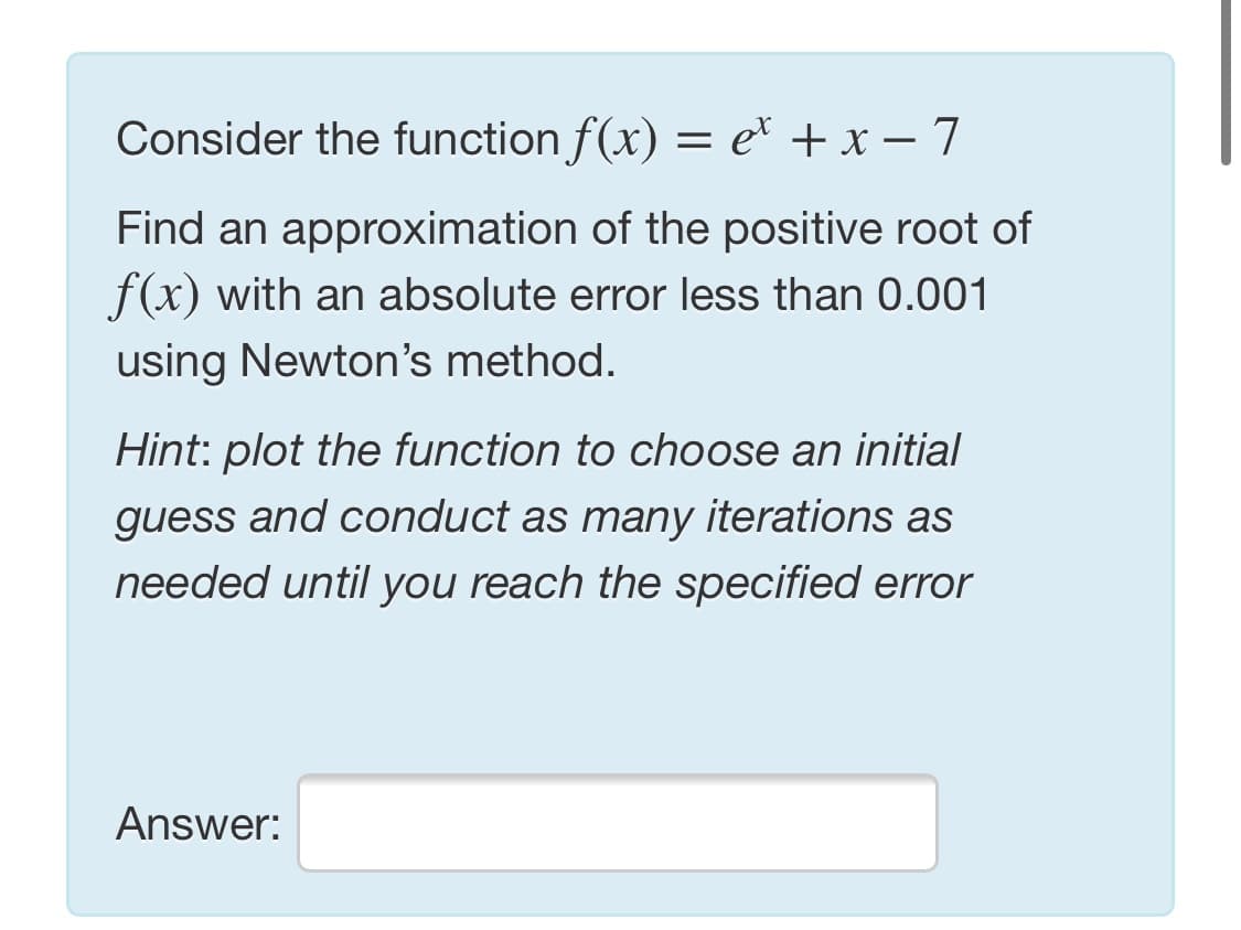 Consider the function f(x) = e* + x – 7
Find an approximation of the positive root of
f(x) with an absolute error less than 0.001
using Newton's method.
Hint: plot the function to choose an initial
guess and conduct as many iterations as
needed until you reach the specified error
Answer:

