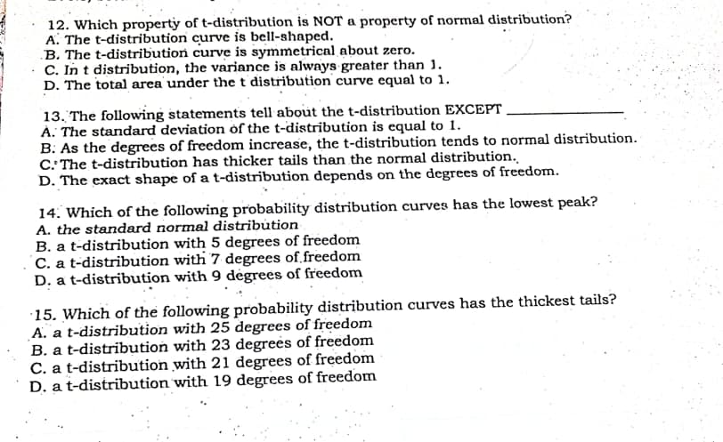 12. Which property of t-distribution is NOT a property of normal distribution?
A. The t-distribution curve is bell-shaped.
B. The t-distribution curve is symmetrical about zero.
C. In t distribution, the variance is always greater than 1.
D. The total area under the t distribution curve equal to 1.
13. The following statements tell about the t-distribution EXCEPT
À: The stanđard deviation of the t-distribution is equal to 1.
B. As the degrees of freedom increase, the t-distribution tends to normal distribution.
C. The t-distribution has thicker tails than the normal distribution.
D. The exact shape of a t-distribution depends on the degrees of freedom.
14. Which of the following probability distribution curves has the lowest peak?
A. the standard normal distribution
B. a t-distribution with 5 degrees of freedom
C. a t-distribution with 7 degrees of freedom
D. a t-distribution with 9 dėgrees of freedom
15. Which of the following probability distribution curves has the thickest tails?
A. a t-distribution with 25 degrees of freedom
B. a t-distribution with 23 degrees of freedom
C. a t-distribution with 21 degrees of freedom
D. a t-distribution with 19 degrees of freedom
