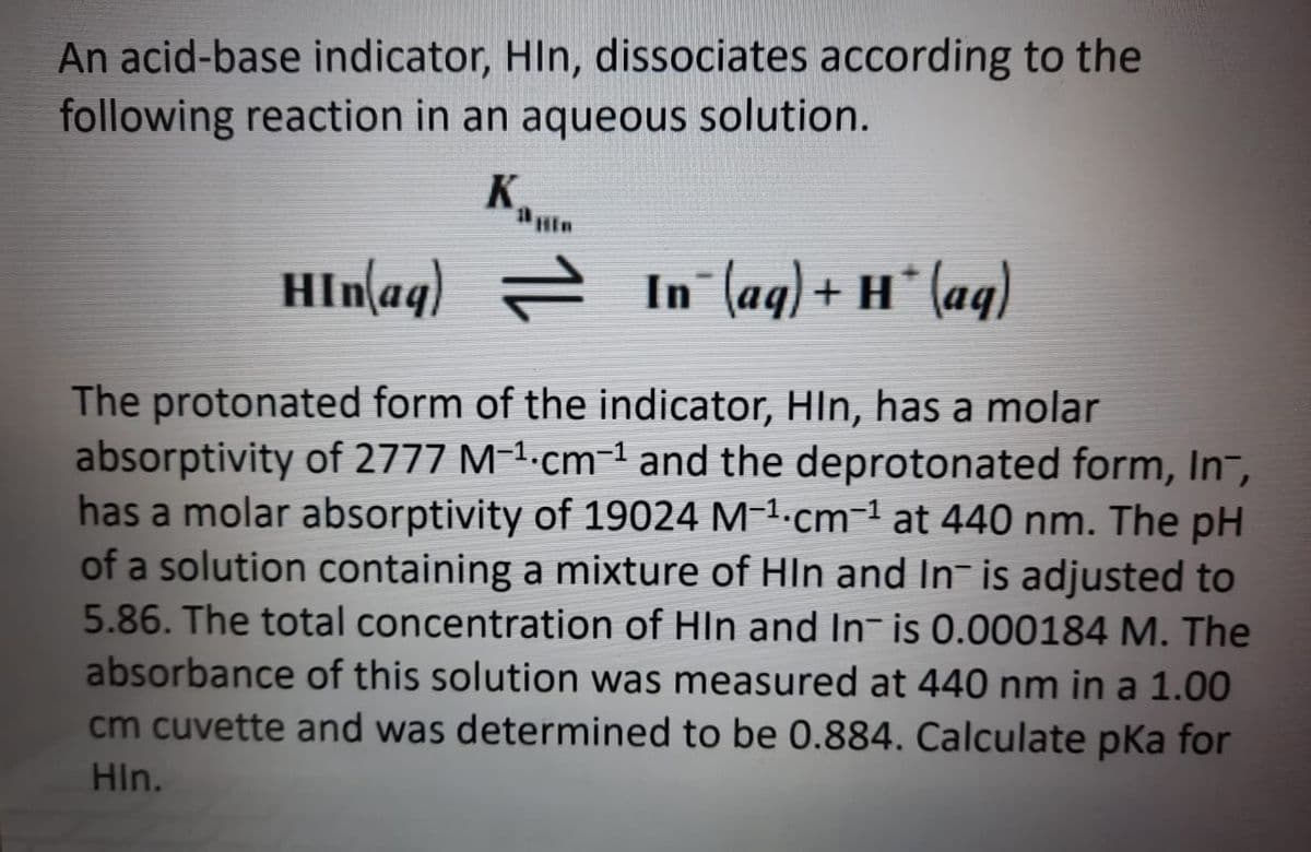 An acid-base indicator, HIn, dissociates according to the
following reaction in an aqueous solution.
K.
Hin
HIn(aq) = In (ag)+ H* (aq)
The protonated form of the indicator, HIn, has a molar
absorptivity of 2777 M-1.cm-1 and the deprotonated form, In¬,
has a molar absorptivity of 19024 M-1·cm-1 at 440 nm. The pH
of a solution containing a mixture of HIn and In- is adjusted to
5.86. The total concentration of HIn and In- is 0.000184 M. The
absorbance of this solution was measured at 440 nm in a 1.00
cm cuvette and was determined to be 0.884. Calculate pka for
HIn.
