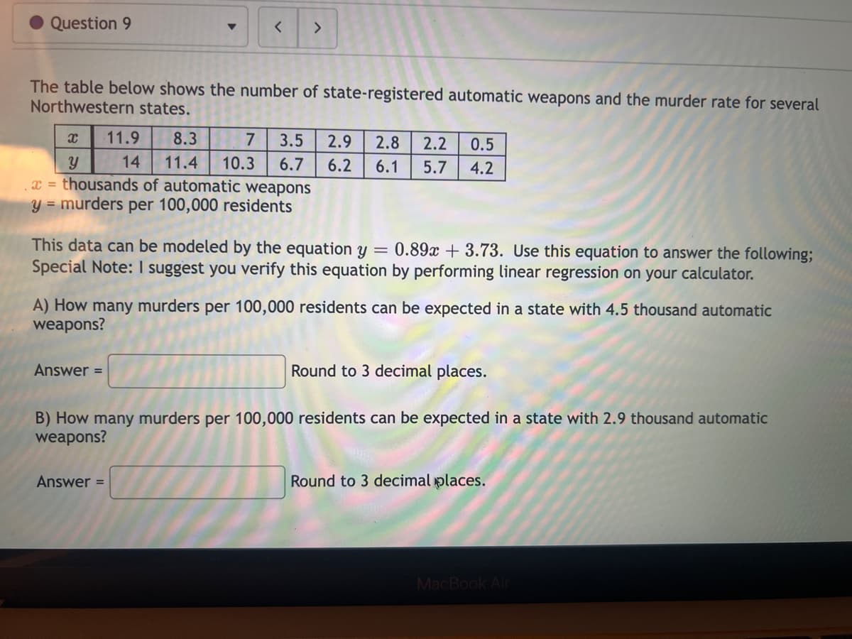 Question 9
The table below shows the number of state-registered automatic weapons and the murder rate for several
Northwestern states.
x
Y
x = thousands of automatic weapons
y = murders per 100,000 residents
>
11.9 8.3 7 3.5 2.9
11.4 10.3 6.7
6.2
14
Answer=
This data can be modeled by the equation y = 0.89x +3.73. Use this equation to answer the following;
Special Note: I suggest you verify this equation by performing linear regression on your calculator.
2.8 2.2 0.5
6.1 5.7 4.2
A) How many murders per 100,000 residents can be expected in a state with 4.5 thousand automatic
weapons?
Answer =
Round to 3 decimal places.
B) How many murders per 100,000 residents can be expected in a state with 2.9 thousand automatic
weapons?
Round to 3 decimal places.
MacBook Air