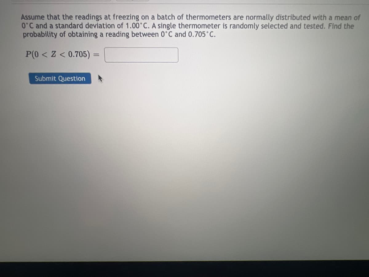 Assume that the readings at freezing on a batch of thermometers are normally distributed with a mean of
0°C and a standard deviation of 1.00°C. A single thermometer is randomly selected and tested. Find the
probability of obtaining a reading between 0°C and 0.705°C.
P(0<Z < 0.705) =
=
Submit Question