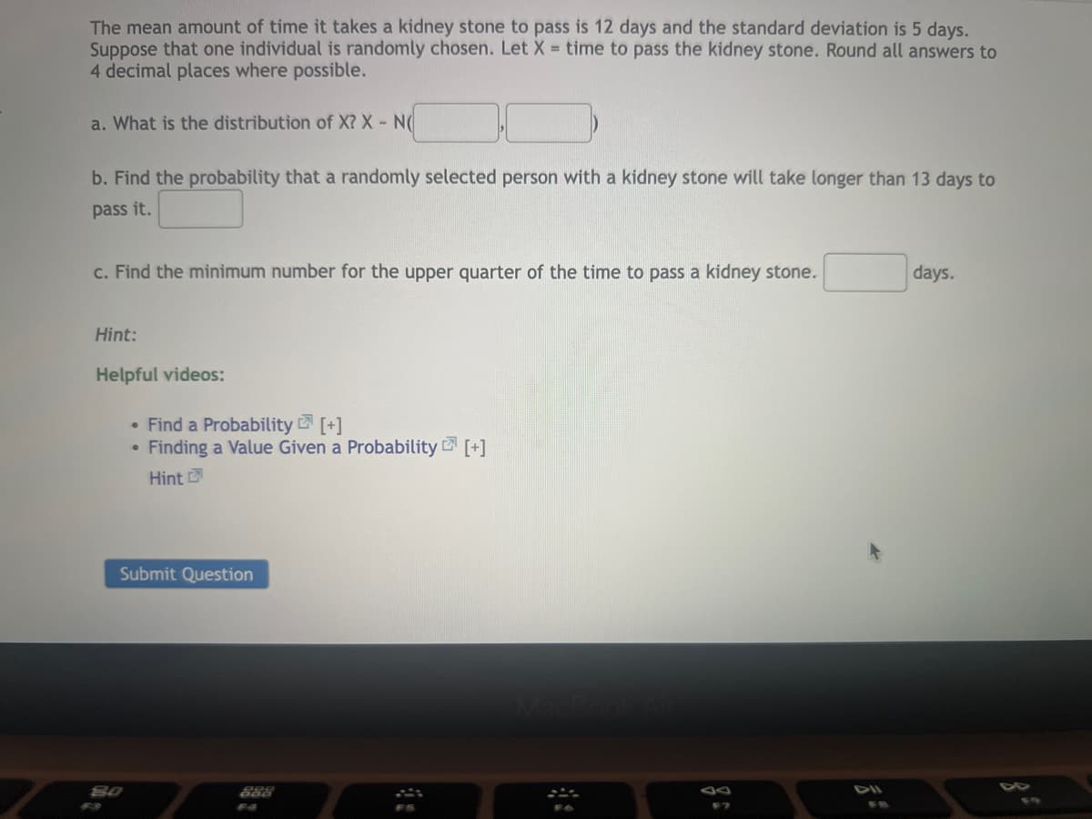 The mean amount of time it takes a kidney stone to pass is 12 days and the standard deviation is 5 days.
Suppose that one individual is randomly chosen. Let X = time to pass the kidney stone. Round all answers to
4 decimal places where possible.
a. What is the distribution of X? X - N(
b. Find the probability that a randomly selected person with a kidney stone will take longer than 13 days to
pass it.
c. Find the minimum number for the upper quarter of the time to pass a kidney stone.
days.
Hint:
Helpful videos:
• Find a Probability [+]
• Finding a Value Given a Probability [+]
Hint
Submit Question
888
38
44