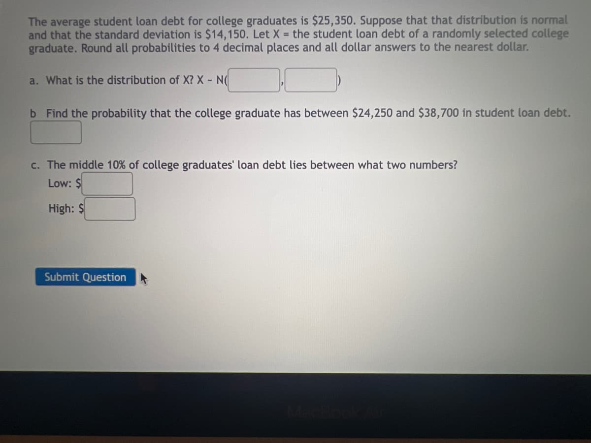 The average student loan debt for college graduates is $25,350. Suppose that that distribution is normal
and that the standard deviation is $14,150. Let X = the student loan debt of a randomly selected college
graduate. Round all probabilities to 4 decimal places and all dollar answers to the nearest dollar.
a. What is the distribution of X? X - N(
b Find the probability that the college graduate has between $24,250 and $38,700 in student loan debt.
c. The middle 10% of college graduates' loan debt lies between what two numbers?
Low: S
High: $
Submit Question