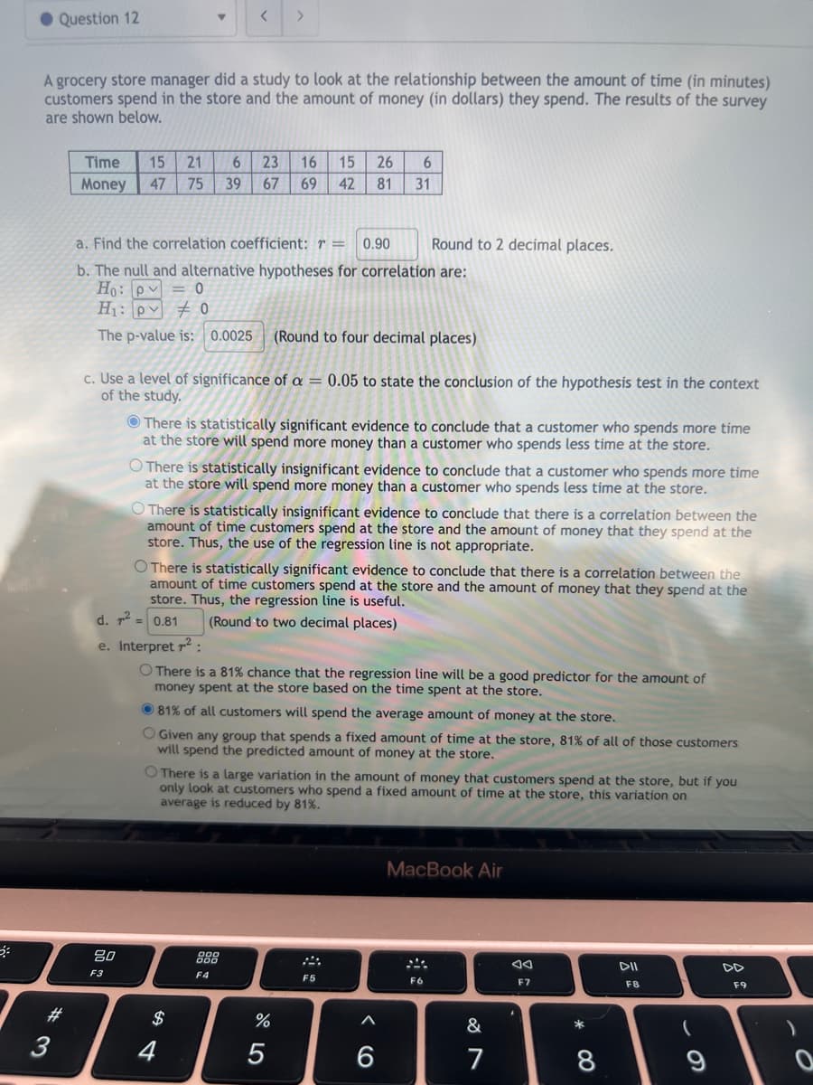 ● Question 12
A grocery store manager did a study to look at the relationship between the amount of time (in minutes)
customers spend in the store and the amount of money (in dollars) they spend. The results of the survey
are shown below.
# 3
Time 15 21 6 23 16 15 26 6
Money 47 75 39 67 69 42 81
31
< >
a. Find the correlation coefficient: r = 0.90
b. The null and alternative hypotheses for correlation are:
Ho: P = 0
H₁: p0
The p-value is: 0.0025 (Round to four decimal places)
c. Use a level of significance of a = 0.05 to state the conclusion of the hypothesis test in the context
of the study.
80
F3
There is statistically significant evidence to conclude that a customer who spends more time
at the store will spend more money than a customer who spends less time at the store.
O There is statistically insignificant evidence to conclude that a customer who spends more time
at the store will spend more money than a customer who spends less time at the store.
O There is statistically insignificant evidence to conclude that there is a correlation between the
amount of time customers spend at the store and the amount of money that they spend at the
store. Thus, the use of the regression line is not appropriate.
O There is statistically significant evidence to conclude that there is a correlation between the
amount of time customers spend at the store and the amount of money that they spend at the
store. Thus, the regression line is useful.
d. ² = 0.81
(Round to two decimal places)
e. Interpret ²:
There is a 81% chance that the regression line will be a good predictor for the amount of
money spent at the store based on the time spent at the store.
81% of all customers will spend the average amount of money at the store.
O Given any group that spends a fixed amount of time at the store, 81% of all of those customers
will spend the predicted amount of money at the store.
$
Round to 2 decimal places.
O There is a large variation in the amount of money that customers spend at the store, but if you
only look at customers who spend a fixed amount of time at the store, this variation on
average is reduced by 81%.
4
F4
%
5
F5
6
MacBook Air
F6
&
7
AA
F7
* 00
8
DII
F8
(
9
F9
0