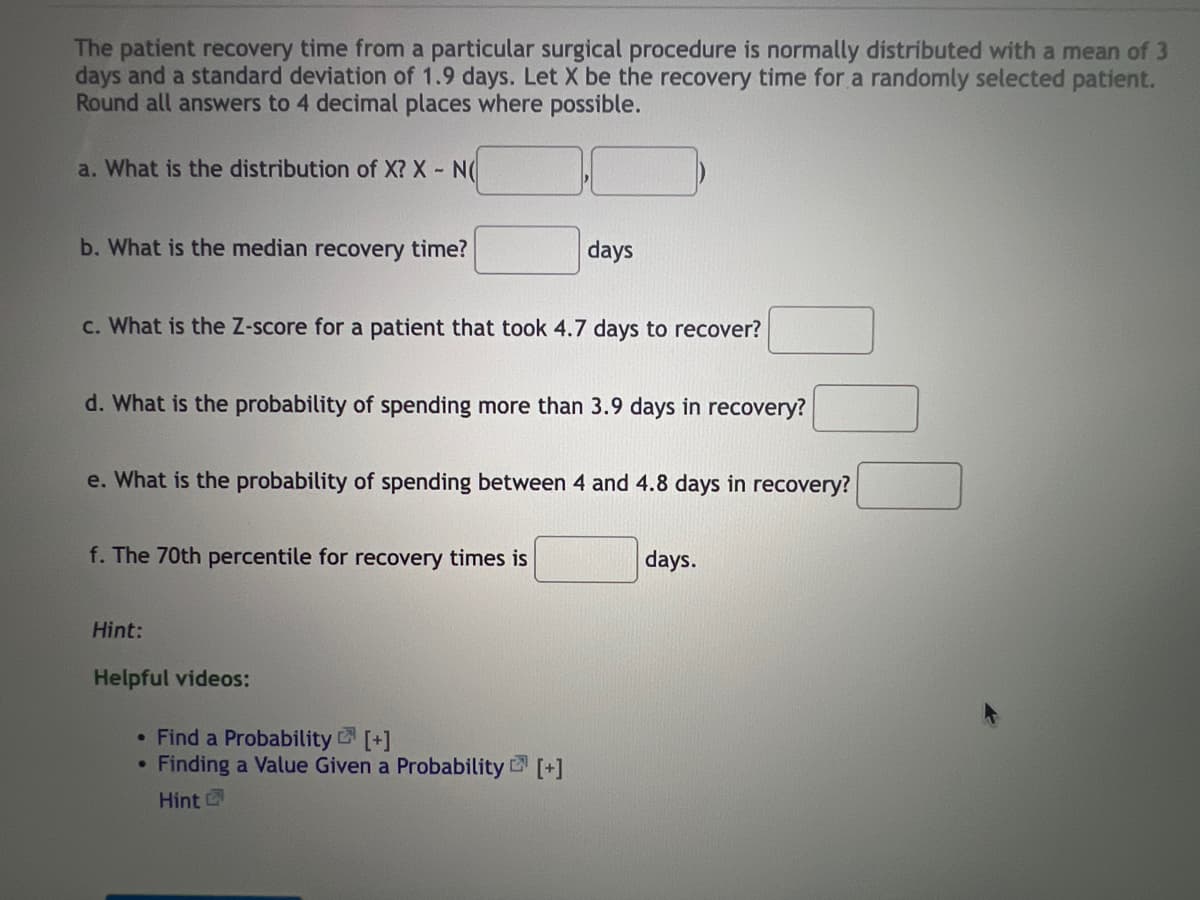 The patient recovery time from a particular surgical procedure is normally distributed with a mean of 3
days and a standard deviation of 1.9 days. Let X be the recovery time for a randomly selected patient.
Round all answers to 4 decimal places where possible.
a. What is the distribution of X? X - N(
b. What is the median recovery time?
days
c. What is the Z-score for a patient that took 4.7 days to recover?
d. What is the probability of spending more than 3.9 days in recovery?
e. What is the probability of spending between 4 and 4.8 days in recovery?
f. The 70th percentile for recovery times is
days.
Hint:
Helpful videos:
• Find a Probability [+]
●
Finding a Value Given a Probability [+]
Hint