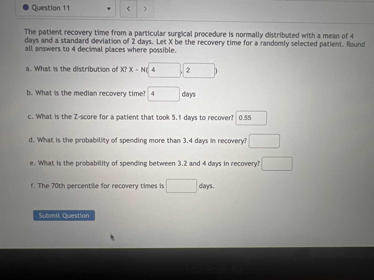 Question 11
▼
< >
The patient recovery time from a particular surgical procedure is normally distributed with a mean of 4
days and a standard deviation of 2 days. Let X be the recovery time for a randomly selected patient. Round
all answers to 4 decimal places where possible.
a. What is the distribution of X? X - N(4
b. What is the median recovery time? 4
2
c. What is the Z-score for a patient that took 5.1 days to recover? 0.55
Submit Question
days
d. What is the probability of spending more than 3.4 days in recovery?
f. The 70th percentile for recovery times is
e. What is the probability of spending between 3.2 and 4 days in recovery?
days.
MacBook Air