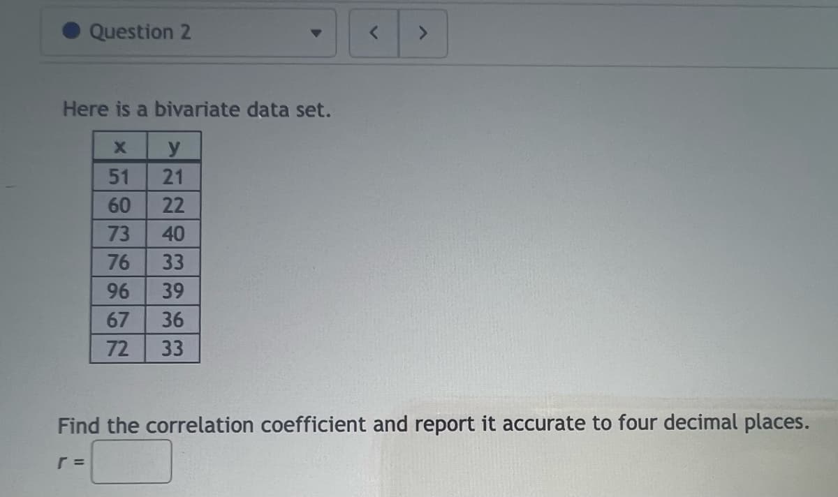 Question 2
Here is a bivariate data set.
X y
r =
HORRHEN
51
60
73
76
VENTEEEE
21
72
22
40
33
96 39
67 36
33
<
Find the correlation coefficient and report it accurate to four decimal places.