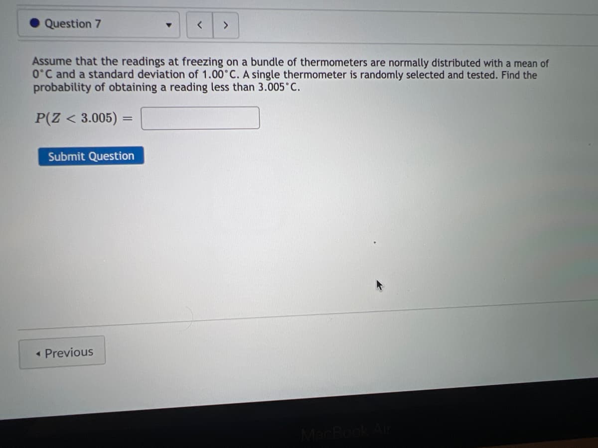 Question 7
Submit Question
▼
Assume that the readings at freezing on a bundle of thermometers are normally distributed with a mean of
0°C and a standard deviation of 1.00°C. A single thermometer is randomly selected and tested. Find the
probability of obtaining a reading less than 3.005°C.
P(Z < 3.005) =
< Previous
< >
MacBook Air