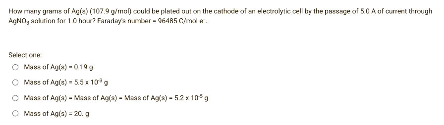 How many grams of Ag(s) (107.9 g/mol) could be plated out on the cathode of an electrolytic cell by the passage of 5.0 A of current through
AgNO3 solution for 1.0 hour? Faraday's number = 96485 C/mol e.
Select one:
Mass of Ag(s) = 0.19 g
Mass of Ag(s) = 5.5 x 10³ g
Mass of Ag(s) = Mass of Ag(s) = Mass of Ag(s) = 5.2 x 10-5 g
O Mass of Ag(s) = 20. g