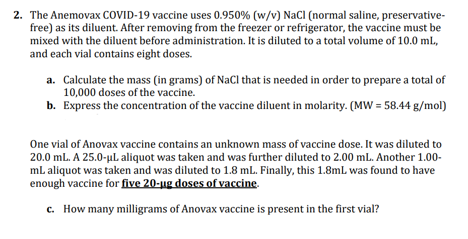 2. The Anemovax COVID-19 vaccine uses 0.950% (w/v) NaCl (normal saline, preservative-
free) as its diluent. After removing from the freezer or refrigerator, the vaccine must be
mixed with the diluent before administration. It is diluted to a total volume of 10.0 mL,
and each vial contains eight doses.
a.
Calculate the mass (in grams) of NaCl that is needed in order to prepare a total of
10,000 doses of the vaccine.
b. Express the concentration of the vaccine diluent in molarity. (MW = 58.44 g/mol)
One vial of Anovax vaccine contains an unknown mass of vaccine dose. It was diluted to
20.0 mL. A 25.0-µL aliquot was taken and was further diluted to 2.00 mL. Another 1.00-
mL aliquot was taken and was diluted to 1.8 mL. Finally, this 1.8mL was found to have
enough vaccine for five 20-ug doses of vaccine.
c. How many milligrams of Anovax vaccine is present in the first vial?