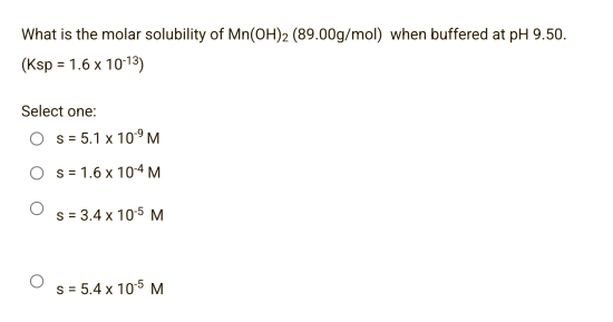 What is the molar solubility of Mn(OH)2 (89.00g/mol) when buffered at pH 9.50.
(Ksp = 1.6 x 10-13)
Select one:
O s=5.1 x 10⁹ M
Os 1.6 x 104 M
s = 3.4 x 10.5 M
s = 5.4 x 10.5 M
