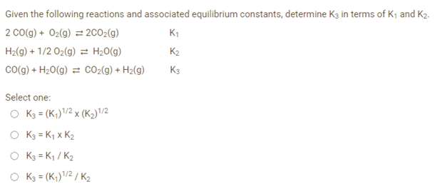 Given the following reactions and associated equilibrium constants, determine K3 in terms of K₁ and K₂.
2 CO(g) + O₂(g) = 2CO₂(g)
K₁
H₂(g) + 1/2O₂(g) = H₂O(g)
CO(g) + H₂O(g) = CO₂(g) + H₂(g)
Select one:
O K3 = (K₁) ¹/2 x (K₂) 1/2
K3 = K₁ x K₂
O
K3 = K₁/K₂
O K3 = (K₁) ¹/2/K₂
K₂
K3