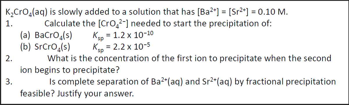 K₂CrO₂(aq) is slowly added to a solution that has [Ba²+] = [Sr²+] = 0.10 M.
Calculate the [CrO²-] needed to start the precipitation of:
(a) BaCrO4(s)
(b) SrCrO₂ (s)
Ksp = 1.2 x 10-10
Ksp = 2.2 x 10-5
What is the concentration of the first ion to precipitate when the second
ion begins to precipitate?
Is complete separation of Ba²+(aq) and Sr²+(aq) by fractional precipitation
feasible? Justify your answer.
1.
2.
3.