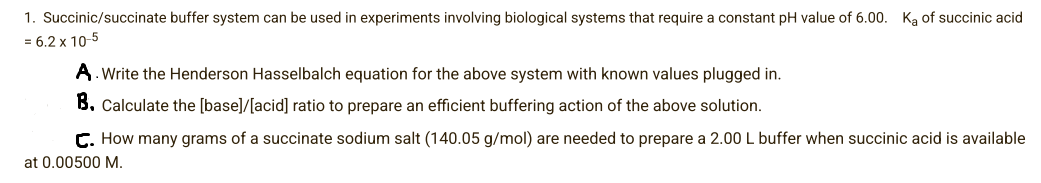 1. Succinic/succinate buffer system can be used in experiments involving biological systems that require a constant pH value of 6.00. Ka of succinic acid
= 6.2 x 10-5
A. Write the Henderson Hasselbalch equation for the above system with known values plugged in.
B. Calculate the [base]/[acid] ratio to prepare an efficient buffering action of the above solution.
C. How many grams of a succinate sodium salt (140.05 g/mol) are needed to prepare a 2.00 L buffer when succinic acid is available
at 0.00500 M.