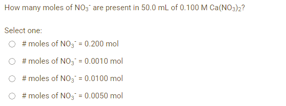 How many moles of NO3 are present in 50.0 mL of 0.100 M Ca(NO3)2?
Select one:
# moles of NO3 = 0.200 mol
#moles of NO3 = 0.0010 mol
#moles of NO3 = 0.0100 mol
# moles of NO3 = 0.0050 mol