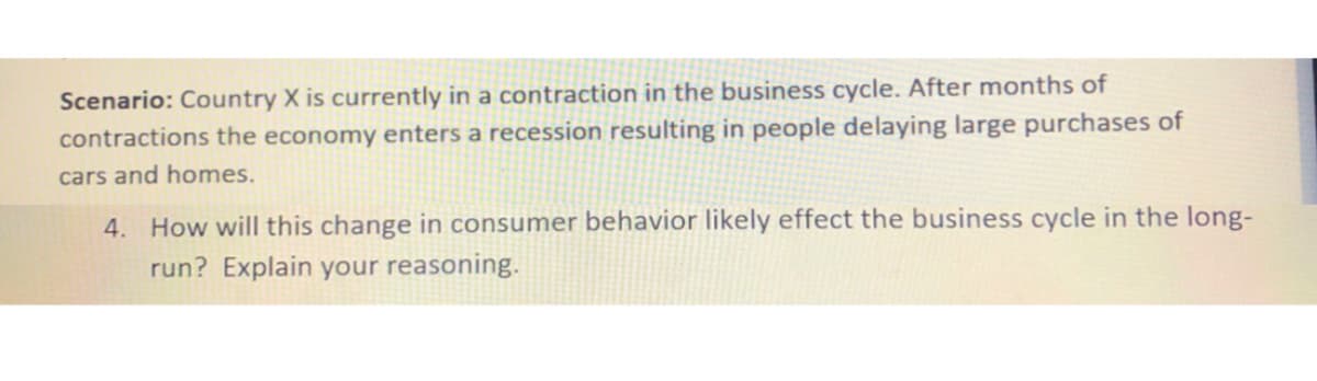 Scenario: Country X is currently in a contraction in the business cycle. After months of
contractions the economy enters a recession resulting in people delaying large purchases of
cars and homes.
4. How will this change in consumer behavior likely effect the business cycle in the long-
run? Explain your reasoning.
