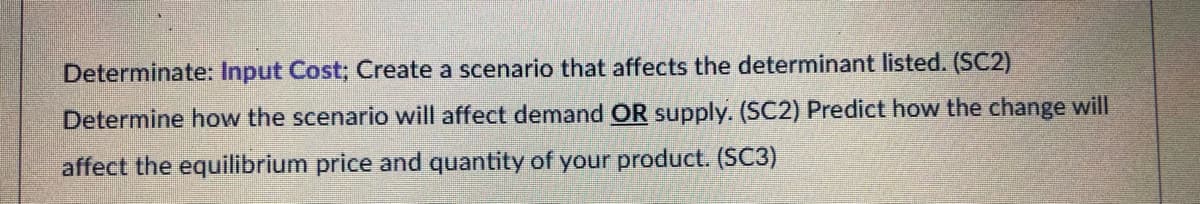 Determinate: Input Cost; Create a scenario that affects the determinant listed. (SC2)
Determine how the scenario will affect demand OR supply. (SC2) Predict how the change will
affect the equilibrium price and quantity of your product. (SC3)
