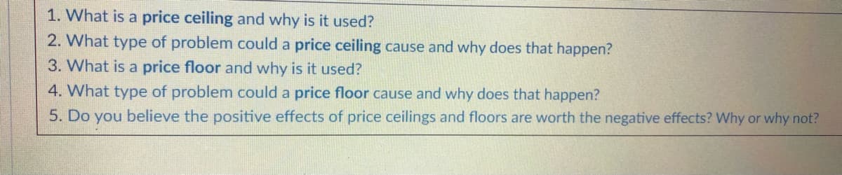 1. What is a price ceiling and why is it used?
2. What type of problem could a price ceiling cause and why does that happen?
3. What is a price floor and why is it used?
4. What type of problem could a price floor cause and why does that happen?
5. Do you believe the positive effects of price ceilings and floors are worth the negative effects? Why or why not?
