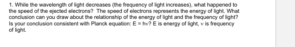 1. While the wavelength of light decreases (the frequency of light increases), what happened to
the speed of the ejected electrons? The speed of electrons represents the energy of light. What
conclusion can you draw about the relationship of the energy of light and the frequency of light?
Is your conclusion consistent with Planck equation: E = hv? E is energy of light, v is frequency
of light.
