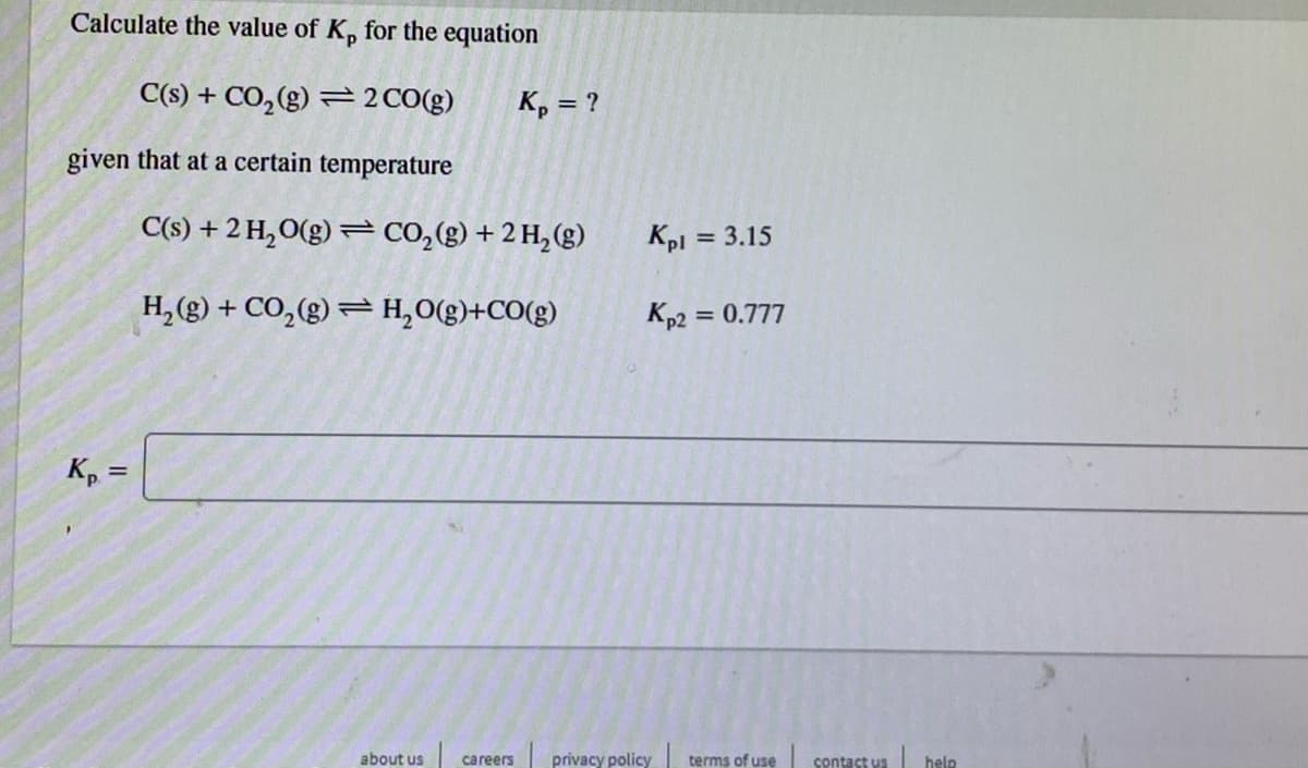 Calculate the value of K, for the equation
C(s) + CO,(g) =2CO(g)
K, = ?
given that at a certain temperature
C(s) + 2 H,O(g) = CO,(g) + 2 H, (g)
Kpi = 3.15
H, (g) + CO,(g) = H,O(g)+CO(g)
Kp2 = 0.777
%3D
K, =
about us
careers
privacy policy
terms of use
| hele
contact us
