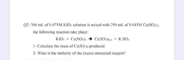 Q2: 300 ml. of 0.075M KIO: solution is mixed with 250 mL of 0.045M Ce(SO.),
the following reaction take place:
KIO: + Ce(SO.): → Ce(IO:4) + K;SO.
1- Calculate the mass of Ce(IO:)4 produced
2- What is the molarity of the excess unreacted reagent?
