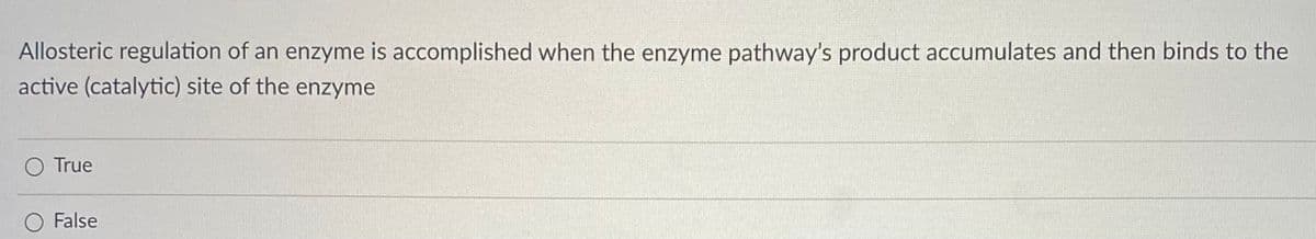 Allosteric regulation of an enzyme is accomplished when the enzyme pathway's product accumulates and then binds to the
active (catalytic) site of the enzyme
O True
False
