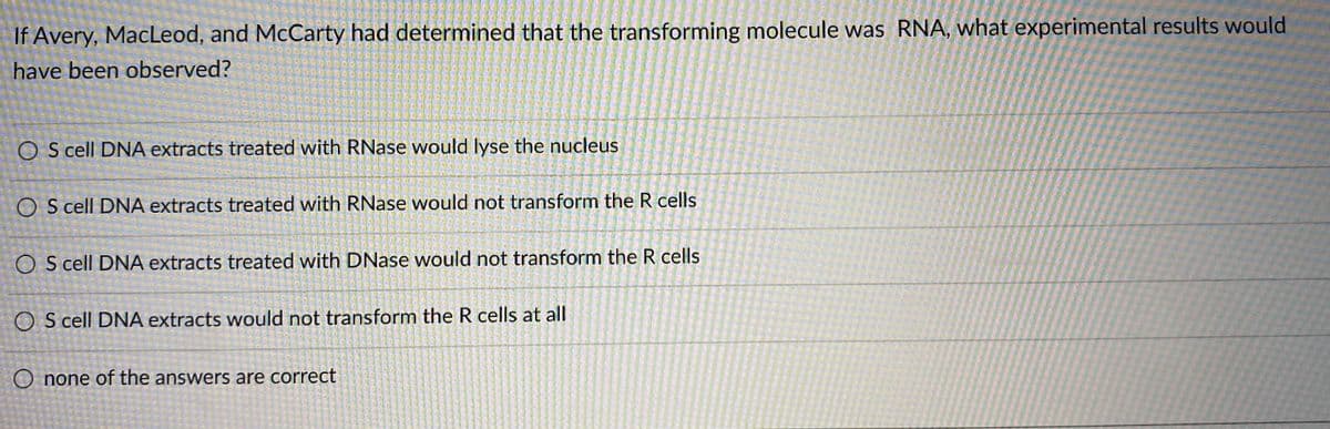 If Avery, MacLeod, and McCarty had determined that the transforming molecule was RNA, what experimental results would
have been observed?
O S cell DNA extracts treated with RNase would lyse the nucleus
O S cell DNA extracts treated with RNase would not transform the R cells
S cell DNA extracts treated with DNase would not transform the R cells
O S cell DNA extracts would not transform the R cells at all
O none of the answers are correct
