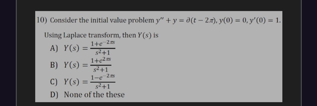10) Consider the initial value problem y" + y = d(t – 27), y(0) = 0, y'(0) = 1.
Using Laplace transform, then Y (s) is
A) Y(s) =
1+e¬2s
%3D
s2+1
1+e2 S
s2+1
1-e-27s
s2+1
D) None of the these
B) Y(s) =
C) Y(s)
