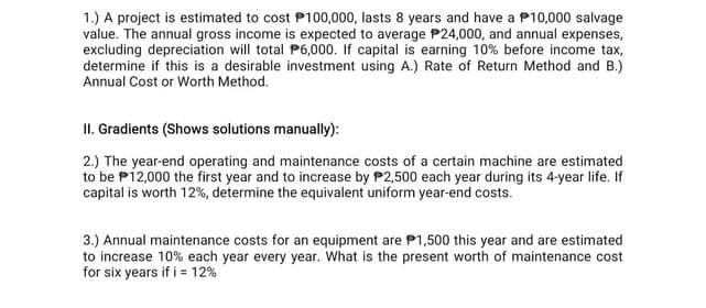1.) A project is estimated to cost P100,000, lasts 8 years and have a P10,000 salvage
value. The annual gross income is expected to average P24,000, and annual expenses,
excluding depreciation will total P6,000. If capital is earning 10% before income tax,
determine if this is a desirable investment using A.) Rate of Return Method and B.)
Annual Cost or Worth Method.
II. Gradients (Shows solutions manually):
2.) The year-end operating and maintenance costs of a certain machine are estimated
to be P12,000 the first year and to increase by P2,500 each year during its 4-year life. If
capital is worth 12%, determine the equivalent uniform year-end costs.
3.) Annual maintenance costs for an equipment are P1,500 this year and are estimated
to increase 10% each year every year. What is the present worth of maintenance cost
for six years if i = 12%
