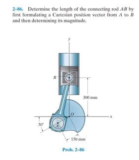 2-86. Determine the length of the connecting rod AB by
first formulating a Cartesian position vector from A to B
and then determining its magnitude.
300 mm
30
150 mm
Prob. 2-86
