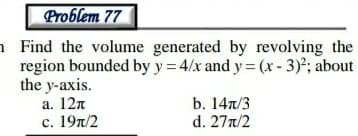 Problem 77
a Find the volume generated by revolving the
region bounded by y = 4/x and y = (x - 3); about
the y-axis.
a. 12n
с. 19л/2
b. 14л/3
d. 27n/2
