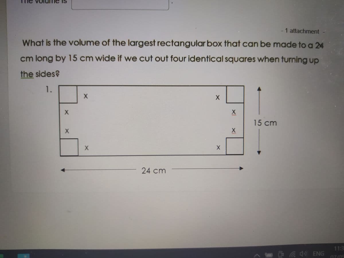 - 1 attachment -
What is the volume of the largest rectangular box that can be made to a 24
cm long by 15 cm wide if we cut out four identical squares when turning up
the sides?
1.
15 cm
24cm
11:3
) ENG
07/05

