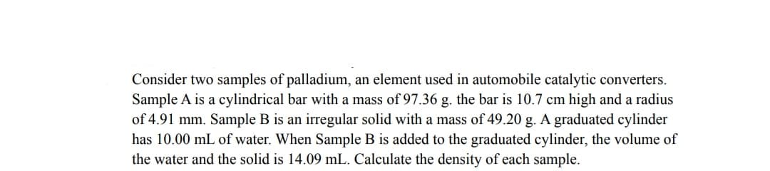 Consider two samples of palladium, an element used in automobile catalytic converters.
Sample A is a cylindrical bar with a mass of 97.36 g. the bar is 10.7 cm high and a radius
of 4.91 mm. Sample B is an irregular solid with a mass of 49.20 g. A graduated cylinder
has 10.00 mL of water. When Sample B is added to the graduated cylinder, the volume of
the water and the solid is 14.09 mL. Calculate the density of each sample.
