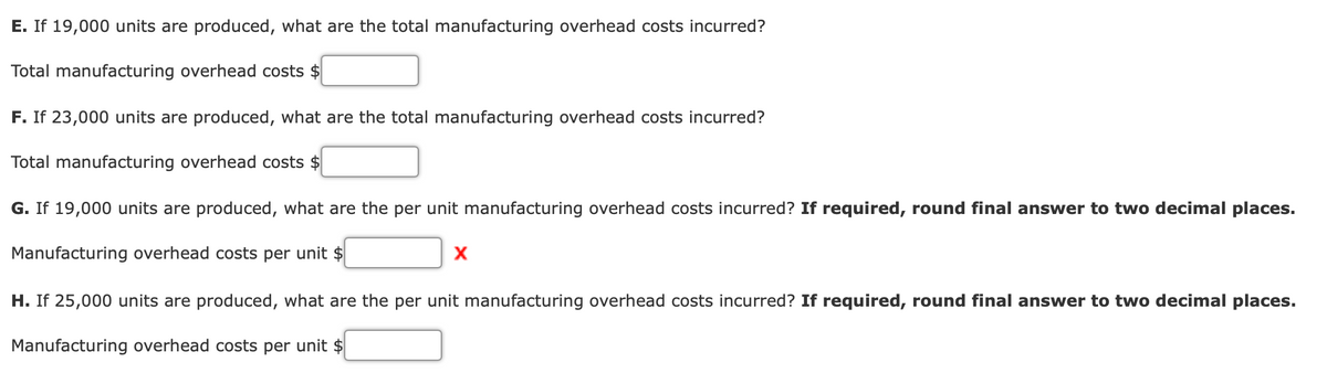 E. If 19,000 units are produced, what are the total manufacturing overhead costs incurred?
Total manufacturing overhead costs $
F. If 23,000 units are produced, what are the total manufacturing overhead costs incurred?
Total manufacturing overhead costs
G. If 19,000 units are produced, what are the per unit manufacturing overhead costs incurred? If required, round final answer to two decimal places.
Manufacturing overhead costs per unit $
H. If 25,000 units are produced, what are the per unit manufacturing overhead costs incurred? If required, round final answer to two decimal places.
Manufacturing overhead costs per unit $
