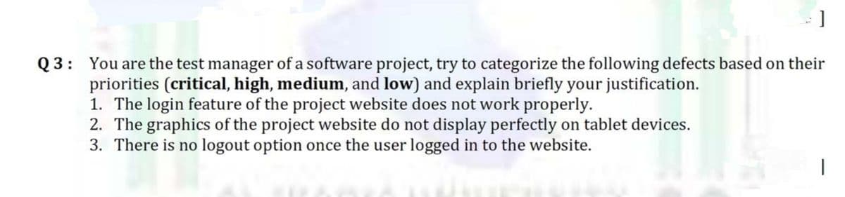]
Q 3: You are the test manager of a software project, try to categorize the following defects based on their
priorities (critical, high, medium, and low) and explain briefly your justification.
1. The login feature of the project website does not work properly.
2. The graphics of the project website do not display perfectly on tablet devices.
3. There is no logout option once the user logged in to the website.
