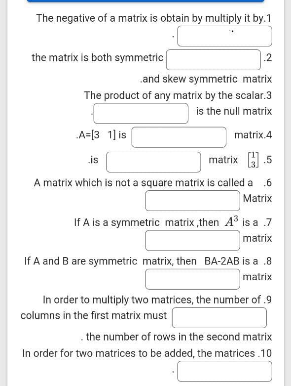 The negative of a matrix is obtain by multiply it by.1
the matrix is both symmetric
.2
.and skew symmetric matrix
The product of any matrix by the scalar.3
is the null matrix
A=[3 1] is
matrix.4
.is
matrix .5
A matrix which is not a square matrix is called a
.6
Matrix
If A is a symmetric matrix ,then A is a .7
matrix
If A and B are symmetric matrix, then BA-2AB is a .8
matrix
In order to multiply two matrices, the number of .9
columns in the first matrix must
the number of rows in the second matrix
In order for two matrices to be added, the matrices .10
