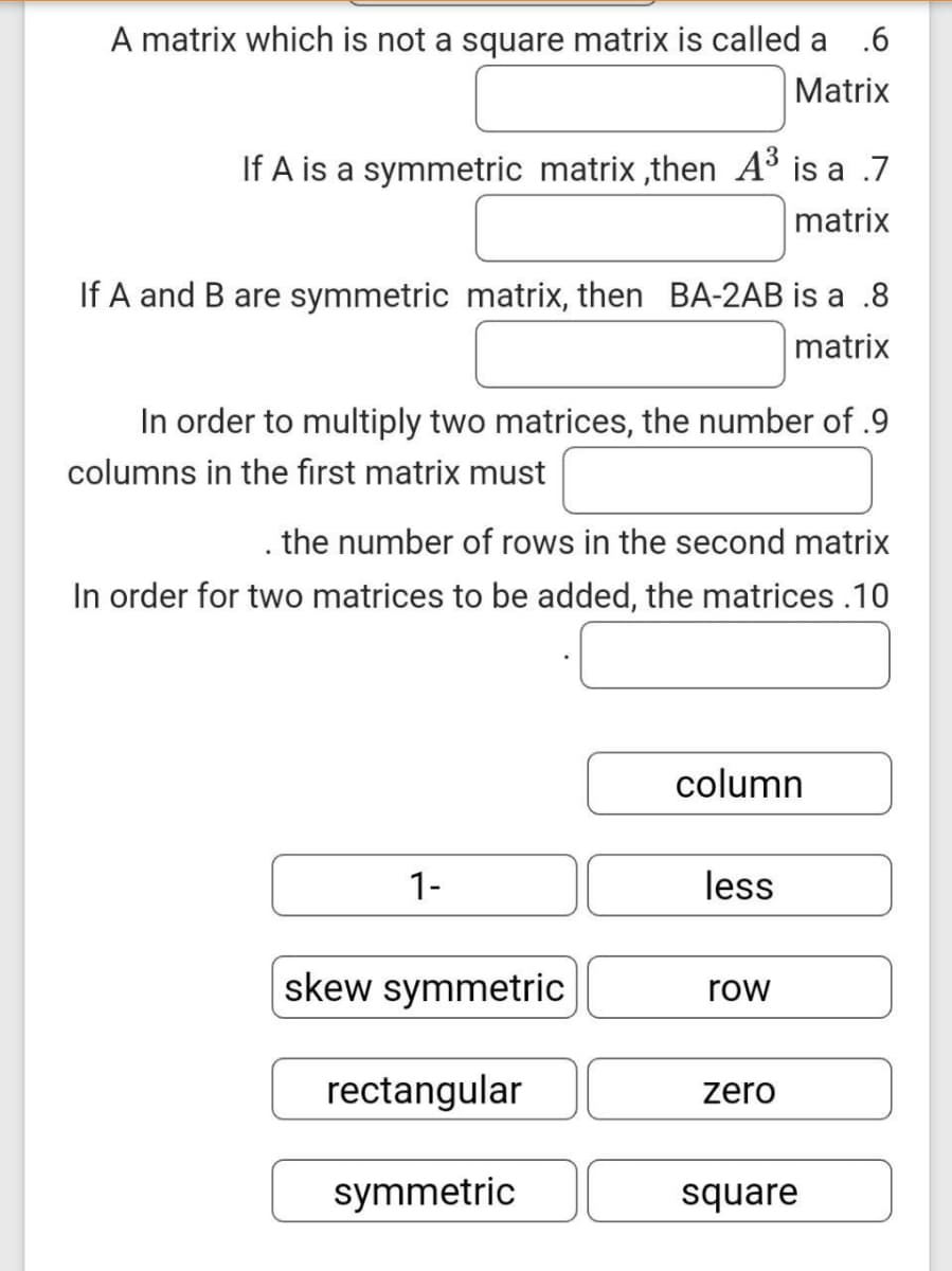 A matrix which is not a square matrix is called a
.6
Matrix
If A is a symmetric matrix ,then A³ is a .7
matrix
If A and B are symmetric matrix, then BA-2AB is a .8
matrix
In order to multiply two matrices, the number of .9
columns in the first matrix must
. the number of rows in the second matrix
In order for two matrices to be added, the matrices .10
column
1-
less
skew symmetric
row
rectangular
zero
symmetric
square

